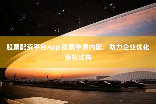 股票配资平台app 股票中原内配：助力企业优化股权结构