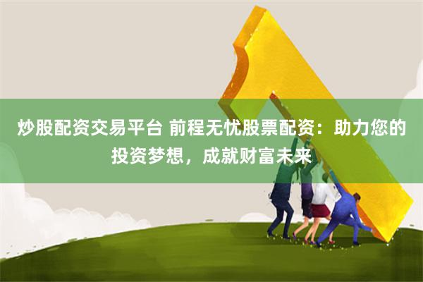 炒股配资交易平台 前程无忧股票配资：助力您的投资梦想，成就财富未来