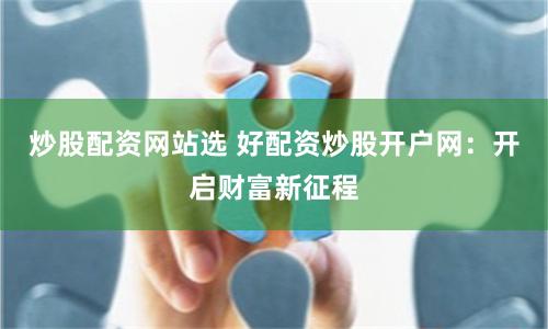 炒股配资网站选 好配资炒股开户网：开启财富新征程