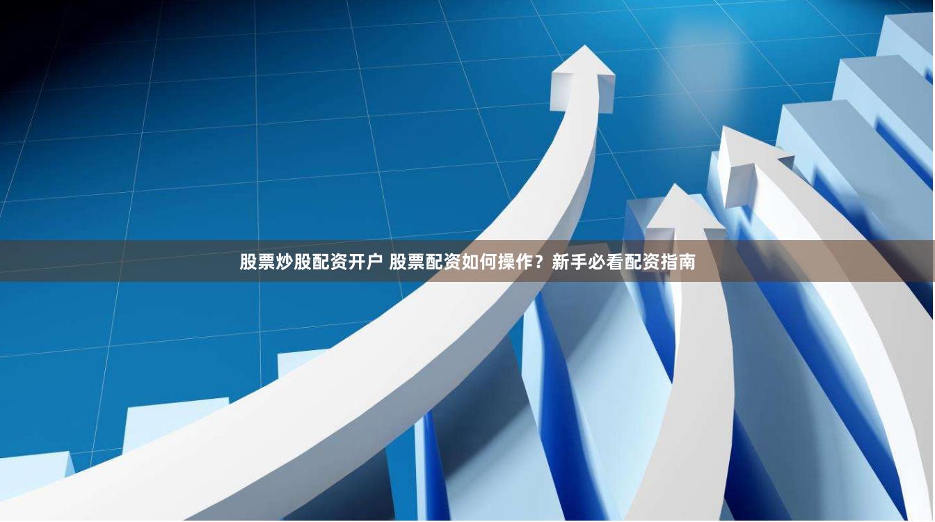 股票炒股配资开户 股票配资如何操作？新手必看配资指南