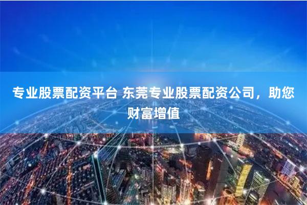 专业股票配资平台 东莞专业股票配资公司，助您财富增值