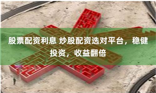 股票配资利息 炒股配资选对平台，稳健投资，收益翻倍