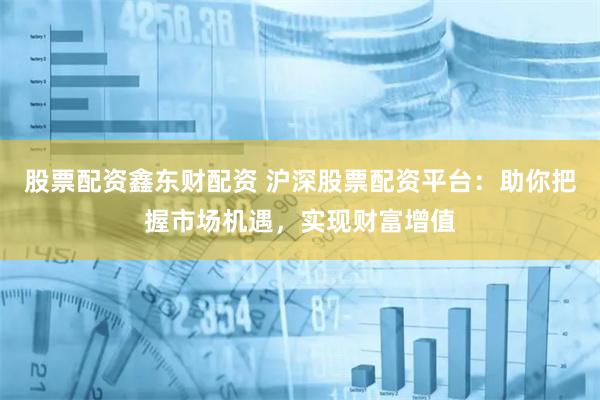 股票配资鑫东财配资 沪深股票配资平台：助你把握市场机遇，实现财富增值