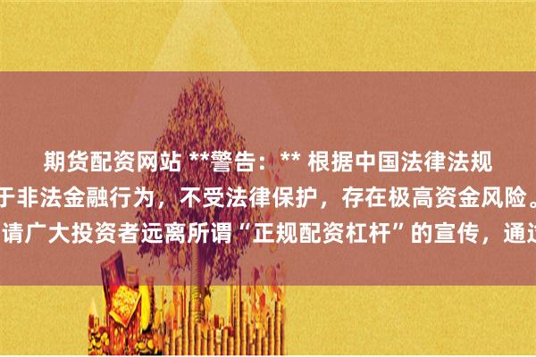 期货配资网站 **警告：** 根据中国法律法规，任何场外配资活动均属于非法金融行为，不受法律保护，存在极高资金风险。请广大投资者远离所谓“正规配资杠杆”的宣传，通过合法合规的渠道进行投资。