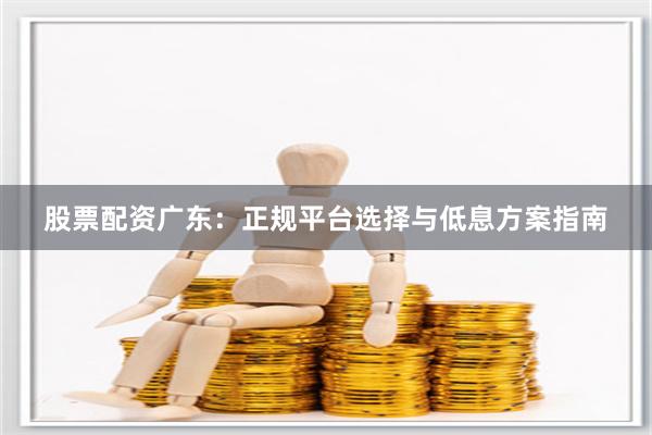 股票配资广东：正规平台选择与低息方案指南